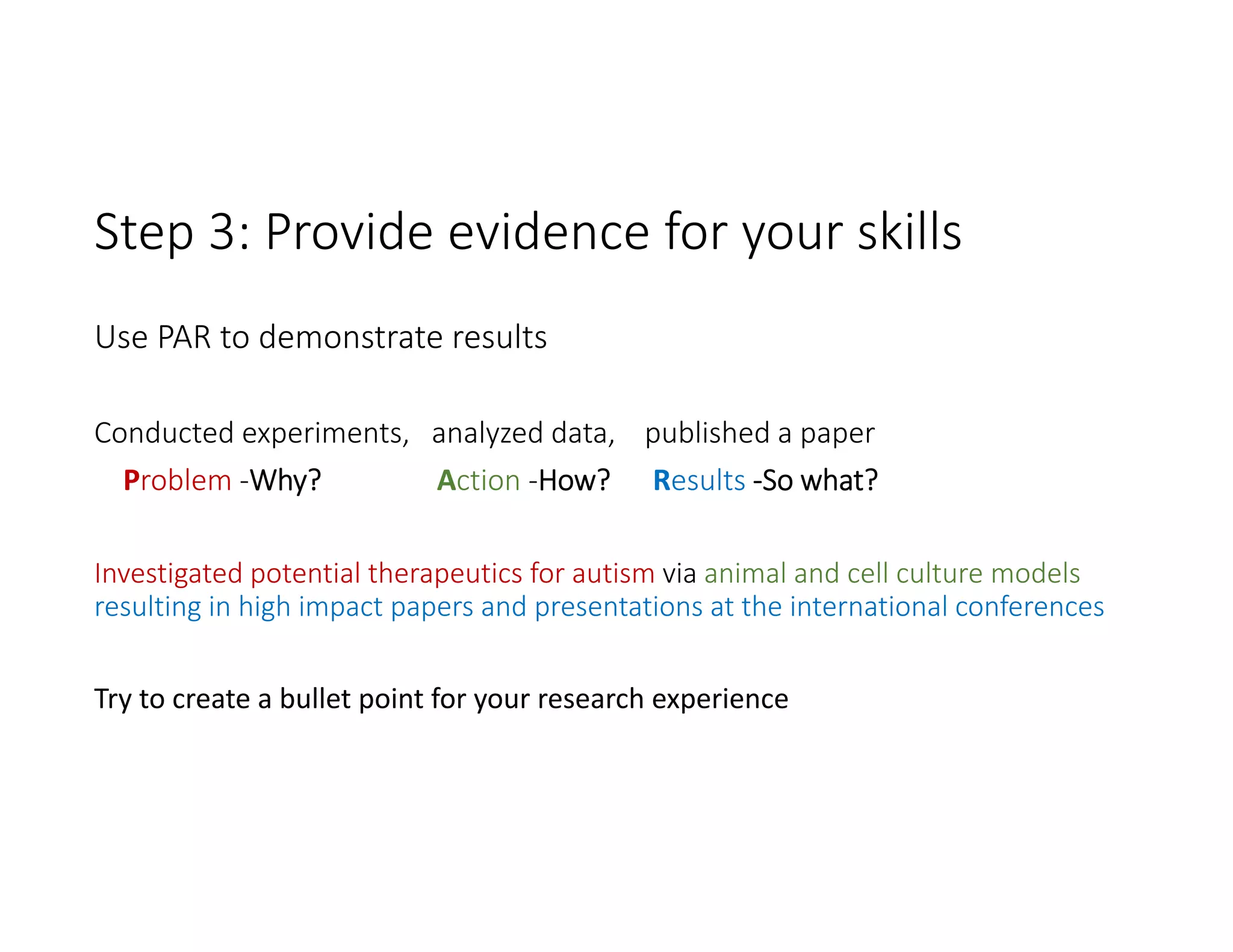 Step 3: Provide evidence for your skills 
Use PAR to demonstrate results
Conducted experiments,   analyzed data,    published a paper
Problem ‐Why? Action ‐How?      Results ‐So what?
Investigated potential therapeutics for autism via animal and cell culture models 
resulting in high impact papers and presentations at the international conferences
Try to create a bullet point for your research experience
 