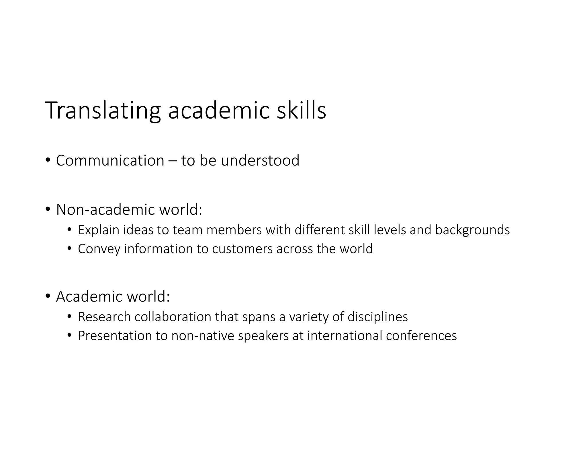Translating academic skills
• Communication – to be understood
• Non‐academic world:
• Explain ideas to team members with different skill levels and backgrounds 
• Convey information to customers across the world 
• Academic world:
• Research collaboration that spans a variety of disciplines 
• Presentation to non‐native speakers at international conferences
 