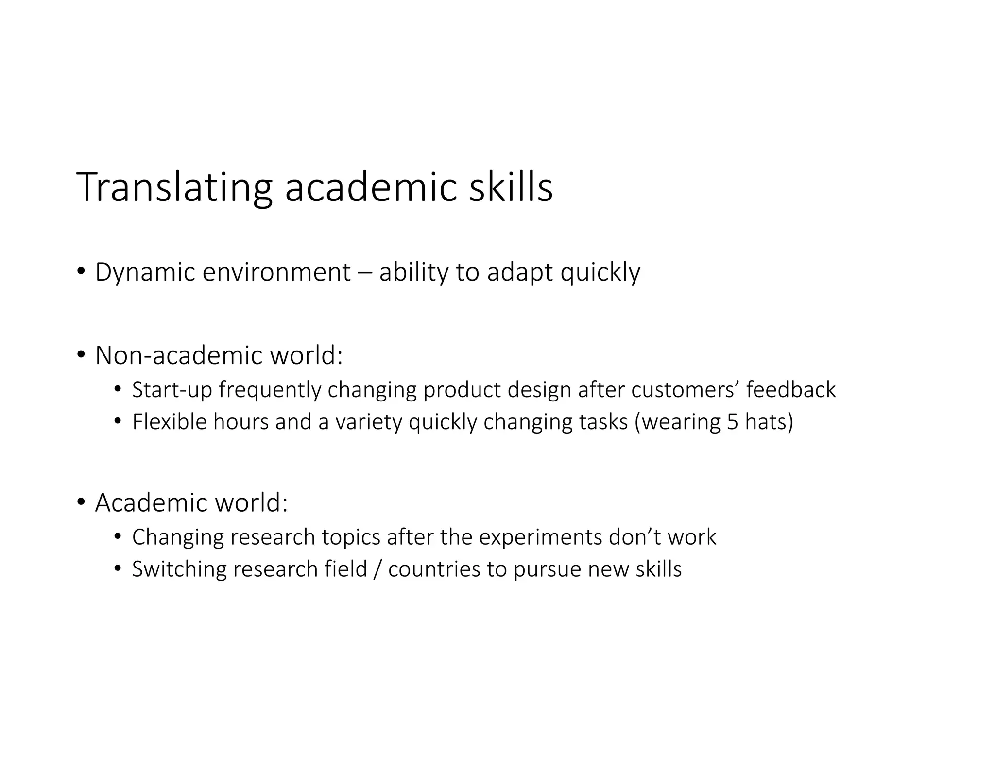 Translating academic skills
• Dynamic environment – ability to adapt quickly
• Non‐academic world:
• Start‐up frequently changing product design after customers’ feedback
• Flexible hours and a variety quickly changing tasks (wearing 5 hats)
• Academic world:
• Changing research topics after the experiments don’t work 
• Switching research field / countries to pursue new skills
 