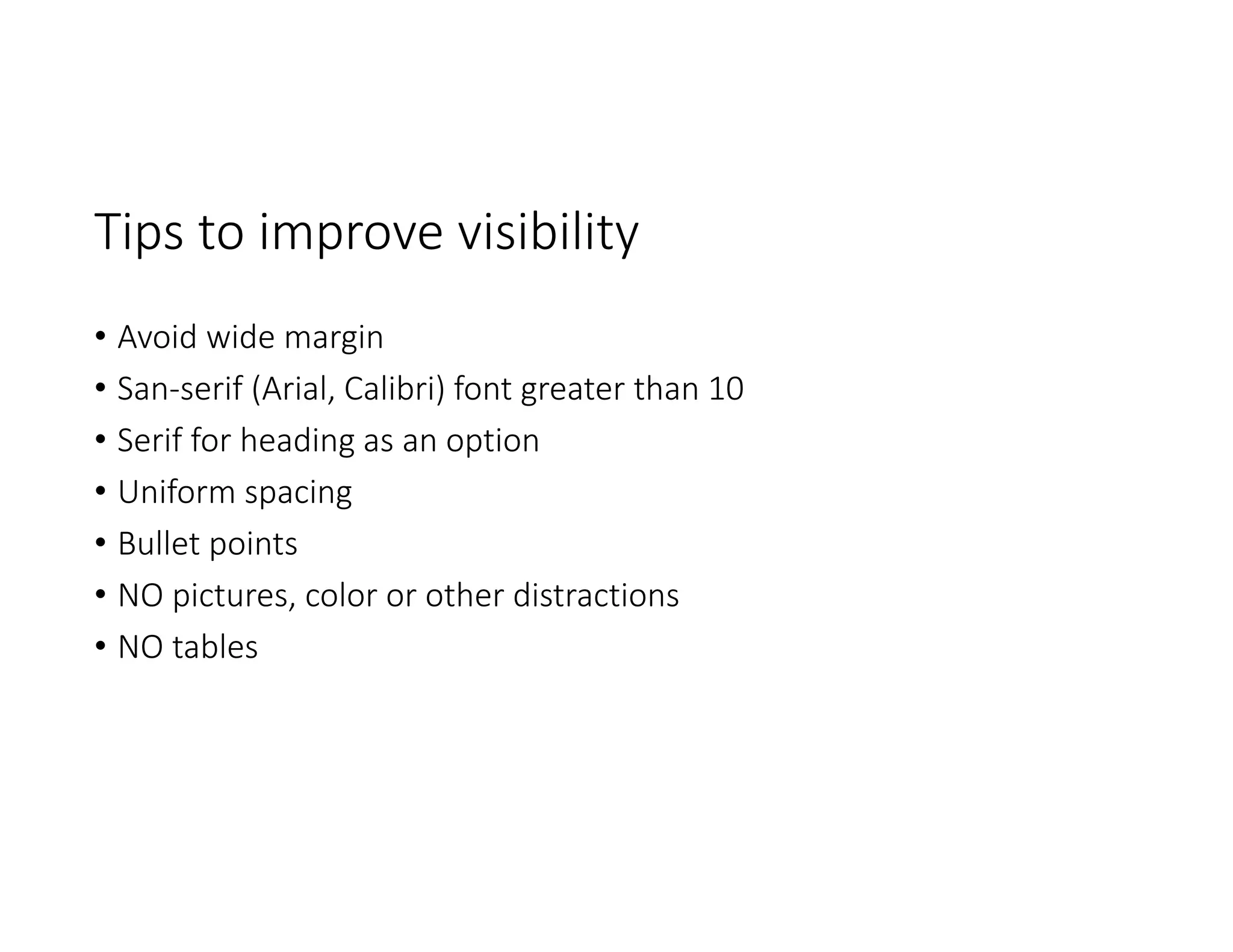 Tips to improve visibility 
• Avoid wide margin
• San‐serif (Arial, Calibri) font greater than 10
• Serif for heading as an option
• Uniform spacing
• Bullet points
• NO pictures, color or other distractions
• NO tables
 