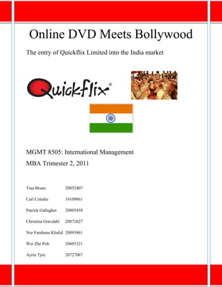 Online DVD Meets Bollywood
The entry of Quickflix Limited into the India market




MGMT 8505: International Management
MBA Trimester 2, 2011


Tina Brune           20852407

Carl Celedin         19109861

Patrick Gallagher    20805458

Christina Gravdahl   20872627

Nur Farahana Khalid 20893861

Wei Zhe Poh          20605321

Ayrin Tjoe           20727067

                                                       Page 1
 