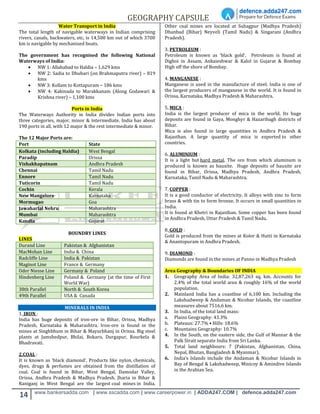 GEOGRAPHY CAPSULE
14 www.bankersadda.com | www.sscadda.com | www.careerpower.in | ADDA247.COM | defence.adda247.com
Water Transport in India
The total length of navigable waterways in Indian comprising
rivers, canals, backwaters, etc, is 14,500 km out of which 3700
km is navigable by mechanised boats.
The government has recognised the following National
Waterways of India:
 NW 1: Allahabad to Haldia – 1,629 kms
 NW 2: Sadia to Dhubari (on Brahmaputra river) – 819
kms
 NW 3: Kollam to Kottapuram – 186 kms
 NW 4: Kakinada to Marakkanam (Along Godawari &
Krishna river) – 1,100 kms
Ports in India
The Waterways Authority in India divides Indian ports into
three categories, major, minor & intermediate. India has about
190 ports in all, with 12 major & the rest intermediate & minor.
The 12 Major Ports are:
Port State
Kolkata (including Haldia) West Bengal
Paradip Orissa
Vishakhapatnam Andhra Pradesh
Chennai Tamil Nadu
Ennore Tamil Nadu
Tuticorin Tamil Nadu
Cochin Kerala
New Mangalore Karnataka
Mormugao Goa
Jawaharlal Nehru Maharashtra
Mumbai Maharashtra
Kandla Gujarat
BOUNDRY LINES
LINES
Durand Line Pakistan & Afghanistan
MacMohan Line India & China
Radcliffe Line India & Pakistan
Maginot Line France & Germany
Oder Niesse Line Germany & Poland
Hindenberg Line Poland & Germany (at the time of First
World War)
38th Parallel North & South Korea
49th Parallel USA & Canada
MINERALS IN INDIA
1. IRON :
India has huge deposits of iron-ore in Bihar, Orissa, Madhya
Pradesh, Karnataka & Maharashtra. Iron-ore is found in the
mines at Singhbhum in Bihar & Mayurbhanj in Orissa. Big steel
plants at Jamshedpur, Bhilai, Bokaro, Durgapur, Rourkela &
Bhadravati.
2.COAL :
It is known as ‘black diamond‘. Products like nylon, chemicals,
dyes, drugs & perfumes are obtained from the distillation of
coal. Coal is found in Bihar, West Bengal, Damodar Valley,
Orissa, Andhra Pradesh & Madhya Pradesh. Jharia in Bihar &
Raniganj in West Bengal are the largest coal mines in India.
Other coal mines are located at Suhagpur (Madhya Pradesh)
Dhanbad (Bihar) Neyveli (Tamil Nadu) & Singarani (Andhra
Pradesh).
3. PETROLEUM :
Petroleum is known as ‘black gold’. Petroleum is found at
Digboi in Assam, Ankaieshwar & Kalol in Gujarat & Bombay
High off the shore of Bombay.
4. MANGANESE :
Manganese is used in the manufacture of steel. India is one of
the largest producers of manganese in the world. It is found in
Orissa, Karnataka, Madhya Pradesh & Maharashtra.
5. MICA :
India is the largest producer of mica in the world. Its huge
deposits are found in Gaya, Monghyr & Hazaribagh districts of
Bihar.
Mica is also found in large quantities in Andhra Pradesh &
Rajasthan. A large quantity of mica is exported to other
countries.
6. ALUMINIUM :
It is a light but hard metal. The ore from which aluminum is
produced is known as bauxite. Huge deposits of bauxite are
found in Bihar, Orissa, Madhya Pradesh, Andhra Pradesh,
Karnataka, Tamil Nadu & Maharashtra.
7. COPPER :
It is a good conductor of electricity. It alloys with zinc to form
brass & with tin to form bronze. It occurs in small quantities in
India.
It is found at Khetri in Rajasthan. Some copper has been found
in Andhra Pradesh, Uttar Pradesh & Tamil Nadu.
8. GOLD :
Gold is produced from the mines at Kolor & Hutti in Karnataka
& Anantopuram in Andhra Pradesh.
9. DIAMOND :
Diamonds are found in the mines at Panno in Madhya Pradesh
Area Geography & Boundaries OF INDIA
1. Geography Area of India: 32,87,263 sq. km. Accounts for
2.4% of the total world area & roughly 16% of the world
population.
2. Mainland India has a coastline of 6,100 km. Including the
Lakshadweep & Andaman & Nicobar Islands, the coastline
measures about 7516.6 km.
3. In India, of the total land mass:
a. Plains Geography: 43.3%
b. Plateaus: 27.7% • Hills: 18.6%
c. Mountains Geography: 10.7%
4. In the South, on the eastern side, the Gulf of Mannar & the
Palk Strait separate India from Sri Lanka.
5. Total land neighbours: 7 (Pakistan, Afghanistan, China,
Nepal, Bhutan, Bangladesh & Myanmar).
6. India’s Islands include the Andaman & Nicobar Islands in
Bay of Bengal & Lakshadweep, Minicoy & Amindive Islands
in the Arabian Sea.
 