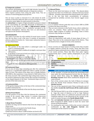 GEOGRAPHY CAPSULE
7 www.bankersadda.com | www.sscadda.com | www.careerpower.in | ADDA247.COM | defence.adda247.com
B. Temperate cyclones
The systems developing in the mid & high latitude, beyond the
tropics are called the middle latitude or temperate cyclones.
Extra tropical cyclones form along the polar front. Two air
masses of contrasting physical properties:
One air mass is polar in character & is cold, denser & north-
easterly in direction while the other air mass is tropical in origin
& is warm, moist, lighter & south westerly in direction.
An anticyclone is a region of high atmospheric pressure related
to the surrounding air, generally thousands of kilometres in
diameter & also known as a high or high-pressure system.
Winds in an anticyclone form a clockwise out-spiral in the
Northern Hemisphere; whereas they form an anti-clockwise
out-spiral in the Southern Hemisphere.
OCEANOGRAPHY
The study of sea floor by echo method of sound waves reveals
that the sea floor is not a flat area. It consists of mountains,
plateaus, plains & trenches etc. Some major submarine features
are described below.
a) Continental Shelf
1) The portion of the land which is submerged under sea
water is continental shelf.
2) The continental shelf is shallow & its depth is not more than
200 metres.
3) In all about 7.5 percent of total area of the oceans is covered
by the continental shelves.
The shelves are of great use to man because:
1. Marine food comes almost entirely from them.
2. About 20 percent of oil & gas of the world is extracted from
them.
3. They are the sites of productive fishing grounds.
b) Continental Slope
It is an area of steep slope extending just after the continental
shelf up to a considerable depth from where a gentle sea plain
takes its form. The extent of the slope area is usually between
200-2000 m. But sometimes it may extend to 3660 metres from
the mean sea level. The continental slope along many coasts of
the world is followed by deep canyon like trenches terminating
as fan shaped deposits at the base. Continental slope covers 8.5
percent of the total ocean area.
c) Continental Rise
1) The gently sloping surface at the base of the continental slope
is called continental rise.
2) It may extend to hundreds of km into the deep ocean basin.
d) Deep Ocean Basins
It is the portion of sea floor that lies between the continental
margin & the oceanic ridge system. It contains deep-ocean
trenches, abyssal plains, & broad volcanic peaks called
seamounts.
I. Deep-Ocean Trenches:
a) These are long, narrow features that form the deepest parts
of the ocean.
b) Most trenches are located in the Pacific Ocean.
c) They may reach 10,000 m deep
d) Mariana trench is about 11,000 m below sea level in PO.
II. Abyssal Plains:
These are the most level places on Earth. The abyssal plains
may have less than 3 m of relief over a distance that may exceed
1300 km. Scientists determined that abyssal plains low relief is
due to the fact that thick accumulations of sediment,
transported by turbidity currents, have buried rugged ocean
floor.
III. Seamounts:
It is an isolated volcanic peak that rises at least 1000 m (3300
ft) above the deep-ocean floor.
They are more extensive in the Pacific Ocean, where subduction
zones are common. These undersea volcanoes form near
oceanic ridges (regions of seafloor spreading). Some of these
volcanoes may emerge as an island.
e) Submarine Canyons
These are depressions with walls of steep slopes & have a V
shape. They exist on the continental slopes & the shelves. They
are found to have a length of 16 km at the maximum.
OCEAN CURRENTS
Ocean currents are large masses of surface water that circulate
in regular patterns around the oceans. Those that flow from
equatorial regions polewards have a higher surface temperature
& are warm currents. Those that flow from polar regions
equatorwards have a lower surface temperature & are cold
currents.
Factors lead to OCEAN CURRENT
1. The planetary winds.
2. Temperatures.
3. Salinity.
4. The earth’s rotation.
5. Land.
THE CIRCULATION (THE ATLANTIC OCEAN)
 At the ‘shoulder’ of north-east Brazil, the protruding lands
mass splits the South Equatorial Current into the Cayenne
Current which flows along the Guiana coast, & the
Brazilian Current which flows southwards along the east
coast of Brazil.
 Part of the current enters the Gulf of Mexico & emerges
from the Florida Strait between Florida & Cuba as the
Florida Current.
 The rest of the equatorial water flows northwards east of
the Antilles to join the Gulf Stream off the south-eastern
U.S.A.
 The Gulf Stream Drift is one of the strongest ocean currents
& hugs the coast of America as far as Cape Hatteras
(latitude 350N), where it is deflected eastwards under the
combined influence of the Westerlies & the rotation of the
earth. It reaches Europe as the North Atlantic Drift.
 The cold Labrador Current drift southeastwards between
West Greenland & Baffin Island to meet the warm Gulf
Stream off Newfoundland.
 On reaching the west coast of Africa the current is diverted
northwards as the cold Benguela Current (the
counterpart of the Canaries Current).
 