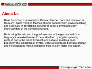 About Us Hans Peter Pan. Hartmann is a German teacher, born and educated in Germany. Since 1983 he teaches abroad, specialized in private teaching and especially in developing systems of quick-learning and easy understanding of the german language. He is using the latin and the greek element of the german and other languages to make it easier to be understood by english speaking persons and in the future by french and spanish speaking ones. Especially the similarities of syntax, words and phrases between german and the languages mentioned above help to learn faster and easier.  