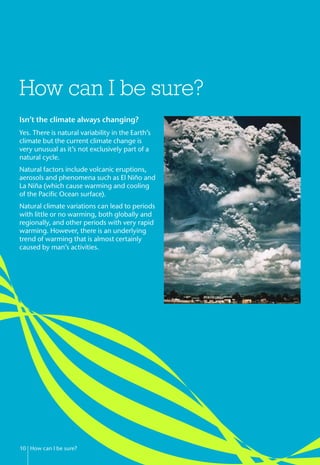 How can I be sure?
10 How can I be sure?
Isn’t the climate always changing?
Yes. There is natural variability in the Earth’s
climate but the current climate change is
very unusual as it’s not exclusively part of a
natural cycle.
Natural factors include volcanic eruptions,
aerosols and phenomena such as El Niño and
La Niña (which cause warming and cooling
of the Pacific Ocean surface).
Natural climate variations can lead to periods
with little or no warming, both globally and
regionally, and other periods with very rapid
warming. However, there is an underlying
trend of warming that is almost certainly
caused by man’s activities.
 