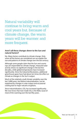 Aren’t all these changes down to the Sun and
natural factors?
No. Many factors contribute to climate change. Only
when all the factors are considered can we explain the
size and patterns of climate change over the last century.
Although some people claim that the Sun and cosmic
rays are responsible for climate change, measured solar
activity shows no significant change in the last few
decades, while global temperatures have increased
significantly. Since the Industrial Revolution, additional
greenhouse gases have had about ten times the effect on
climate as changes in the Sun’s output.
Much of the relatively small climate variability over the
last 1,000 years, but before industrialisation, can be
explained by changes in solar output and occasional
cooling due to major volcanic eruptions.
Since industrialisation, CO2 has increased significantly.
We now know that man-made CO2 is the likely cause of
most of the warming over the last fifty years.
Natural variability will
continue to bring warm and
cool years but, because of
climate change, the warm
years will be warmer and
more frequent.
How can I be sure? 11
 