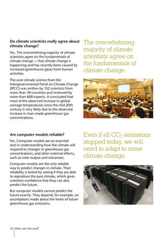 Do climate scientists really agree about
climate change?
Yes. The overwhelming majority of climate
scientists agree on the fundamentals of
climate change — that climate change is
happening and has recently been caused by
increased greenhouse gases from human
activities.
The core climate science from the
Intergovernmental Panel on Climate Change
(IPCC) was written by 152 scientists from
more than 30 countries and reviewed by
more than 600 experts. It concluded that
most of the observed increase in global
average temperatures since the mid-20th
century is very likely due to the observed
increase in man-made greenhouse gas
concentrations.
Are computer models reliable?
Yes. Computer models are an essential
tool in understanding how the climate will
respond to changes in greenhouse gas
concentrations, and other external effects,
such as solar output and volcanoes.
Computer models are the only reliable
way to predict changes in climate. Their
reliability is tested by seeing if they are able
to reproduce the past climate, which gives
scientists confidence that they can also
predict the future.
But computer models cannot predict the
future exactly. They depend, for example, on
assumptions made about the levels of future
greenhouse gas emissions.
Even if all CO2 emissions
stopped today, we will
need to adapt to some
climate change.
The overwhelming
majority of climate
scientists agree on
the fundamentals of
climate change.
12 How can I be sure?
 