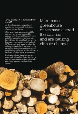 Surely, the impact of human activity
is small?
No. Greenhouse gases are produced
naturally and commercially. Both types
influence climate change.
All the greenhouse gases combined (the
main ones being water vapour, CO2,
methane and nitrous oxide) are only a tiny
part of the atmosphere, making up less
than 0.5%. Yet it is scientifically proven that
these gases trap heat, keeping the planet
30 °C warmer than it would be otherwise
and able to sustain life. Any changes in the
levels of these gases, such as those recently
brought about by human activity, will have a
significant effect on global temperatures.
Keeping the climate stable is important
for the well-being of the Earth. But there is
now very strong evidence that man-made
greenhouse gases are causing climate
change.
How can I be sure? 13
Man-made
greenhouse
gases have altered
the balance
and are causing
climate change.
 
