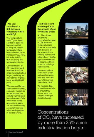 Are you
sure there’s a
link between
temperature rise
and CO2?
Yes. Temperature
and CO2 are linked.
Studies of polar-ice
layers show that
in the past, rises in
temperature have
been followed by an
increase in CO2.Now,
it is a rise in CO2
that is causing the
temperature to rise.
Concentrations of
CO2 have increased
by more than 35%
since industrialisation
began, and they are
now at their highest
for at least 800,000
years.
When natural factors
alone are considered,
computer models do
not reproduce the
climate warming we
have observed. Only
when man-made
greenhouse gases
are included do they
accurately recreate
what has happened
in the real world.
14 How can I be sure?
Concentrations
of CO2 have increased
by more than 35% since
industrialisation began.
Isn’t the recent
warming due to
the growth of our
towns and cities?
No. The climate
is warming
everywhere because
of CO2 emissions.
Temperatures in
cities are unnaturally
high because of
the warmth from
heating homes and
offices, heavy traffic,
high concentrations
of people and heat
stored in buildings
and concrete.
Our observations
come from urban
and rural areas on
land and from the
sea, which covers
70% of the Earth.
We manage data
from cities carefully
to ensure they
do not skew our
understanding of
climate change.
 