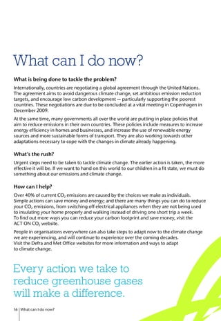 What can I do now?
What is being done to tackle the problem?
Internationally, countries are negotiating a global agreement through the United Nations.
The agreement aims to avoid dangerous climate change, set ambitious emission reduction
targets, and encourage low carbon development — particularly supporting the poorest
countries. These negotiations are due to be concluded at a vital meeting in Copenhagen in
December 2009.
At the same time, many governments all over the world are putting in place policies that
aim to reduce emissions in their own countries. These policies include measures to increase
energy efficiency in homes and businesses, and increase the use of renewable energy
sources and more sustainable forms of transport. They are also working towards other
adaptations necessary to cope with the changes in climate already happening.
What’s the rush?
Urgent steps need to be taken to tackle climate change. The earlier action is taken, the more
effective it will be. If we want to hand on this world to our children in a fit state, we must do
something about our emissions and climate change.
How can I help?
Over 40% of current CO2 emissions are caused by the choices we make as individuals.
Simple actions can save money and energy; and there are many things you can do to reduce
your CO2 emissions, from switching off electrical appliances when they are not being used
to insulating your home properly and walking instead of driving one short trip a week.
To find out more ways you can reduce your carbon footprint and save money, visit the
ACT ON CO2 website.
People in organisations everywhere can also take steps to adapt now to the climate change
we are experiencing, and will continue to experience over the coming decades.
Visit the Defra and Met Office websites for more information and ways to adapt
to climate change.
Every action we take to
reduce greenhouse gases
will make a difference.
16 What can I do now?
 