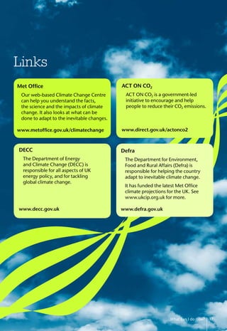 Links
ACT ON CO2
	 ACT ON CO2 is a government-led
initiative to encourage and help
people to reduce their CO2 emissions.
www.direct.gov.uk/actonco2
Met Office
	 Our web-based Climate Change Centre
can help you understand the facts,
the science and the impacts of climate
change. It also looks at what can be
done to adapt to the inevitable changes.
www.metoffice.gov.uk/climatechange
DECC
	 The Department of Energy
and Climate Change (DECC) is
responsible for all aspects of UK
energy policy, and for tackling
global climate change.
www.decc.gov.uk
Defra
The Department for Environment,
Food and Rural Affairs (Defra) is
responsible for helping the country
adapt to inevitable climate change.
It has funded the latest Met Office
climate projections for the UK. See
www.ukcip.org.uk for more.
www.defra.gov.uk
What can I do now? 17
 