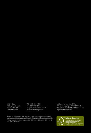 Printed on FSC certified 50% Recycled paper, using vegetable based inks,
100% power from renewable resources and waterless printing technology.
Print production systems registered to ISO 14001 : 2004, ISO 9001 : 2000
and EMAS standards.
Met Office
FitzRoy Road, Exeter
Devon, EX1 3PB
United Kingdom
Produced by the Met Office
© Crown copyright 2009 09/0050
Met Office and the Met Office logo are
registered trademarks
Tel: 0870 900 0100
Fax: 0870 900 5050
enquiries@metoffice.gov.uk
www.metoffice.gov.uk
 