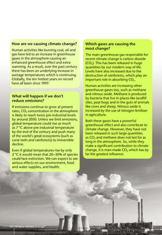 What will happen if we don’t
reduce emissions?
If emissions continue to grow at present
rates, CO2 concentration in the atmosphere
is likely to reach twice pre-industrial levels
by around 2050. Unless we limit emissions,
global temperature could rise as much
as 7 °C above pre-industrial temperature
by the end of the century and push many
of the world’s great ecosystems (such as
coral reefs and rainforests) to irreversible
decline.
Even if global temperatures rise by only
2 °C it would mean that 20–30% of species
could face extinction. We can expect to see
serious effects on our environment, food
and water supplies, and health.
02 What is climate change?
How are we causing climate change?
Human activities like burning coal, oil and
gas have led to an increase in greenhouse
gases in the atmosphere causing an
enhanced greenhouse effect and extra
warming. As a result, over the past century
there has been an underlying increase in
average temperatures which is continuing.
Globally, the ten hottest years on record
have all been since 1997.
Which gases are causing the
most change?
The main greenhouse gas responsible for
recent climate change is carbon dioxide
(CO2). This has been released in huge
quantities by our modern way of life.
Levels have also increased due to the
destruction of rainforests, which play an
important role in absorbing CO2.
Human activities are increasing other
greenhouse gases too, such as methane
and nitrous oxide. Methane is produced
by bacteria that live in places like landfill
sites, peat bogs and in the guts of animals
like cows and sheep. Nitrous oxide is
increased by the use of nitrogen fertiliser
in agriculture.
Both these gases have a powerful
greenhouse effect and also contribute to
climate change. However, they have not
been released in such large quantities
as CO2 and methane does not last for as
long in the atmosphere. So, while they
make a significant contribution to climate
change, it is man-made CO2 which has by
far the greatest influence.
 