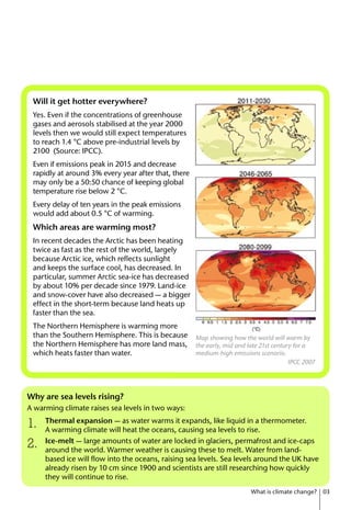 Why are sea levels rising?
A warming climate raises sea levels in two ways:
Thermal expansion — as water warms it expands, like liquid in a thermometer.
A warming climate will heat the oceans, causing sea levels to rise.
Ice-melt — large amounts of water are locked in glaciers, permafrost and ice-caps
around the world. Warmer weather is causing these to melt. Water from land-
based ice will flow into the oceans, raising sea levels. Sea levels around the UK have
already risen by 10 cm since 1900 and scientists are still researching how quickly
they will continue to rise.
What is climate change? 03
1.
2.
Will it get hotter everywhere?
Yes. Even if the concentrations of greenhouse
gases and aerosols stabilised at the year 2000
levels then we would still expect temperatures
to reach 1.4 °C above pre-industrial levels by
2100 (Source: IPCC).
Even if emissions peak in 2015 and decrease
rapidly at around 3% every year after that, there
may only be a 50:50 chance of keeping global
temperature rise below 2 °C.
Every delay of ten years in the peak emissions
would add about 0.5 °C of warming.
Which areas are warming most?
In recent decades the Arctic has been heating
twice as fast as the rest of the world, largely
because Arctic ice, which reflects sunlight
and keeps the surface cool, has decreased. In
particular, summer Arctic sea-ice has decreased
by about 10% per decade since 1979. Land-ice
and snow-cover have also decreased — a bigger
effect in the short-term because land heats up
faster than the sea.
The Northern Hemisphere is warming more
than the Southern Hemisphere. This is because
the Northern Hemisphere has more land mass,
which heats faster than water.
Map showing how the world will warm by
the early, mid and late 21st century for a
medium-high emissions scenario.
IPCC 2007
 