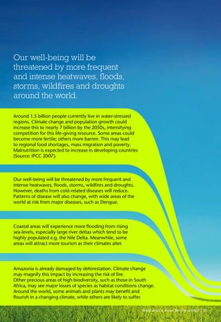 What does it mean for the world? 05
Our well-being will be
threatened by more frequent
and intense heatwaves, floods,
storms, wildfires and droughts
around the world.
Amazonia is already damaged by deforestation. Climate change
may magnify this impact by increasing the risk of fire.
Other precious areas of high biodiversity, such as those in South
Africa, may see major losses of species as habitat conditions change.
Around the world, some animals and plants may benefit and
flourish in a changing climate, while others are likely to suffer.
Around 1.5 billion people currently live in water-stressed
regions. Climate change and population growth could
increase this to nearly 7 billion by the 2050s, intensifying
competition for this life-giving resource. Some areas could
become more fertile; others more barren. This may lead
to regional food shortages, mass migration and poverty.
Malnutrition is expected to increase in developing countries
(Source: IPCC 2007).
Our well-being will be threatened by more frequent and
intense heatwaves, floods, storms, wildfires and droughts.
However, deaths from cold-related diseases will reduce.
Patterns of disease will also change, with wide areas of the
world at risk from major diseases, such as Dengue.
Coastal areas will experience more flooding from rising
sea-levels, especially large river deltas which tend to be
highly populated e.g. the Nile Delta. Meanwhile, some
areas will attract more tourism as their climates alter.
 