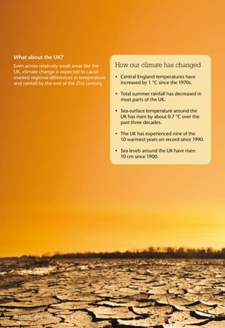 How our climate has changed
Central England temperatures have•	
increased by 1 °C since the 1970s.
Total summer rainfall has decreased in•	
most parts of the UK.
Sea-surface temperature around the•	
UK has risen by about 0.7 °C over the
past three decades.
The UK has experienced nine of the•	
10 warmest years on record since 1990.
Sea levels around the UK have risen•	
10 cm since 1900.
What about the UK?
Even across relatively small areas like the
UK, climate change is expected to cause
marked regional differences in temperature
and rainfall by the end of the 21st century.
06 What does it mean for the world?
 