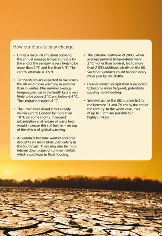 How our climate may change
Under a medium emissions scenario,•	
the annual average temperature rise by
the end of the century is very likely to be
more than 2 °C and less than 5 °C. The
central estimate is 3.5 °C.
Temperatures are expected to rise across•	
the UK with more warming in summer
than in winter. The summer average
temperature rise in the South East is very
likely to be above 2 °C and below 6.4 °C.
The central estimate is 4 °C.
The urban heat island effect already•	
warms central London by more than
10 °C on some nights. Increased
urbanisation and release of waste heat
would increase this still further – on top
of the effects of global warming.
As summers become warmer and drier•	
droughts are more likely, particularly in
the South East. There may also be more
intense downpours of summer rainfall,
which could lead to flash flooding.
The extreme heatwave of 2003, when•	
average summer temperatures were
2 °C higher than normal, led to more
than 2,000 additional deaths in the UK.
Such hot summers could happen every
other year by the 2040s.
Heavier winter precipitation is expected•	
to become more frequent, potentially
causing more flooding.
Sea-level across the UK is projected to•	
rise between 11 and 76 cm by the end of
the century. In the worst case, rises
of up to 1.9 m are possible but
highly unlikely.
What does it mean for the world? 07
 