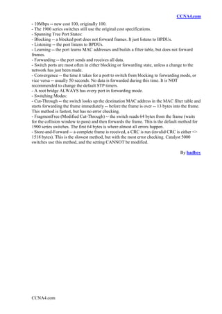 CCNA4.com
- 10Mbps -- new cost 100, originally 100.
- The 1900 series switches still use the original cost specifications.
- Spanning Tree Port States:
- Blocking -- a blocked port does not forward frames. It just listens to BPDUs.
- Listening -- the port listens to BPDUs.
- Learning -- the port learns MAC addresses and builds a filter table, but does not forward
frames.
- Forwarding -- the port sends and receives all data.
- Switch ports are most often in either blocking or forwarding state, unless a change to the
network has just been made.
- Convergence -- the time it takes for a port to switch from blocking to forwarding mode, or
vice versa -- usually 50 seconds. No data is forwarded during this time. It is NOT
recommended to change the default STP timers.
- A root bridge ALWAYS has every port in forwarding mode.
- Switching Modes:
- Cut-Through -- the switch looks up the destination MAC address in the MAC filter table and
starts forwarding the frame immediately -- before the frame is over -- 13 bytes into the frame.
This method is fastest, but has no error checking.
- FragmentFree (Modified Cut-Through) -- the switch reads 64 bytes from the frame (waits
for the collision window to pass) and then forwards the frame. This is the default method for
1900 series switches. The first 64 bytes is where almost all errors happen.
- Store-and-Forward -- a complete frame is received, a CRC is run (invalid CRC is either <>
1518 bytes). This is the slowest method, but with the most error checking. Catalyst 5000
switches use this method, and the setting CANNOT be modified.

                                                                                   By badboy




CCNA4.com
 