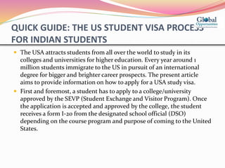 QUICK GUIDE: THE US STUDENT VISA PROCESS
FOR INDIAN STUDENTS
 The USA attracts students from all over the world to study in its
colleges and universities for higher education. Every year around 1
million students immigrate to the US in pursuit of an international
degree for bigger and brighter career prospects. The present article
aims to provide information on how to apply for a USA study visa.
 First and foremost, a student has to apply to a college/university
approved by the SEVP (Student Exchange and Visitor Program). Once
the application is accepted and approved by the college, the student
receives a form I-20 from the designated school official (DSO)
depending on the course program and purpose of coming to the United
States.
 