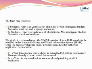The form may either be :-
 F Students: Form I-20 Certificate of Eligibility for Non-immigrant Student
Status for academic and language students or
 M Students: Form I-20 Certificate of Eligibility for Non-immigrant Student
Status for vocational students
The student is required to pay the SEVIS I – 901 fee of $200 USD in order to be
enrolled in the Student Exchange and Visitor Information System (SEVIS).
Once the necessary steps are taken, a student is ready to fill in the visa
application form of either
 F – 1 Visa: for academic courses from an accredited US college or university,
if course of study is more than 18 hours a week
 M – 1 Visa: for non-academic or vocational study/training at a U.S.
institution
 