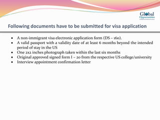 Following documents have to be submitted for visa application
 A non-immigrant visa electronic application form (DS – 160).
 A valid passport with a validity date of at least 6 months beyond the intended
period of stay in the US
 One 2x2 inches photograph taken within the last six months
 Original approved signed form I – 20 from the respective US college/university
 Interview appointment confirmation letter
 