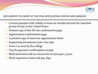 DOCUMENTS TO CARRY AT THE VISA APPLICATION CENTER AND EMBASSY
 Current passport with validity at least six months beyond the intended
period of stay in the United States
 Printed copy of the DS-160 confirmation page
 Appointment confirmation page
 A printed copy of interview appointment letter
 Supporting documents as per visa type
 Form I-20 sent by the college
 Visa fee payment confirmation receipt
 Bank statement and tax returns for at least past 3 years
 Work experience letter and pay slips
 