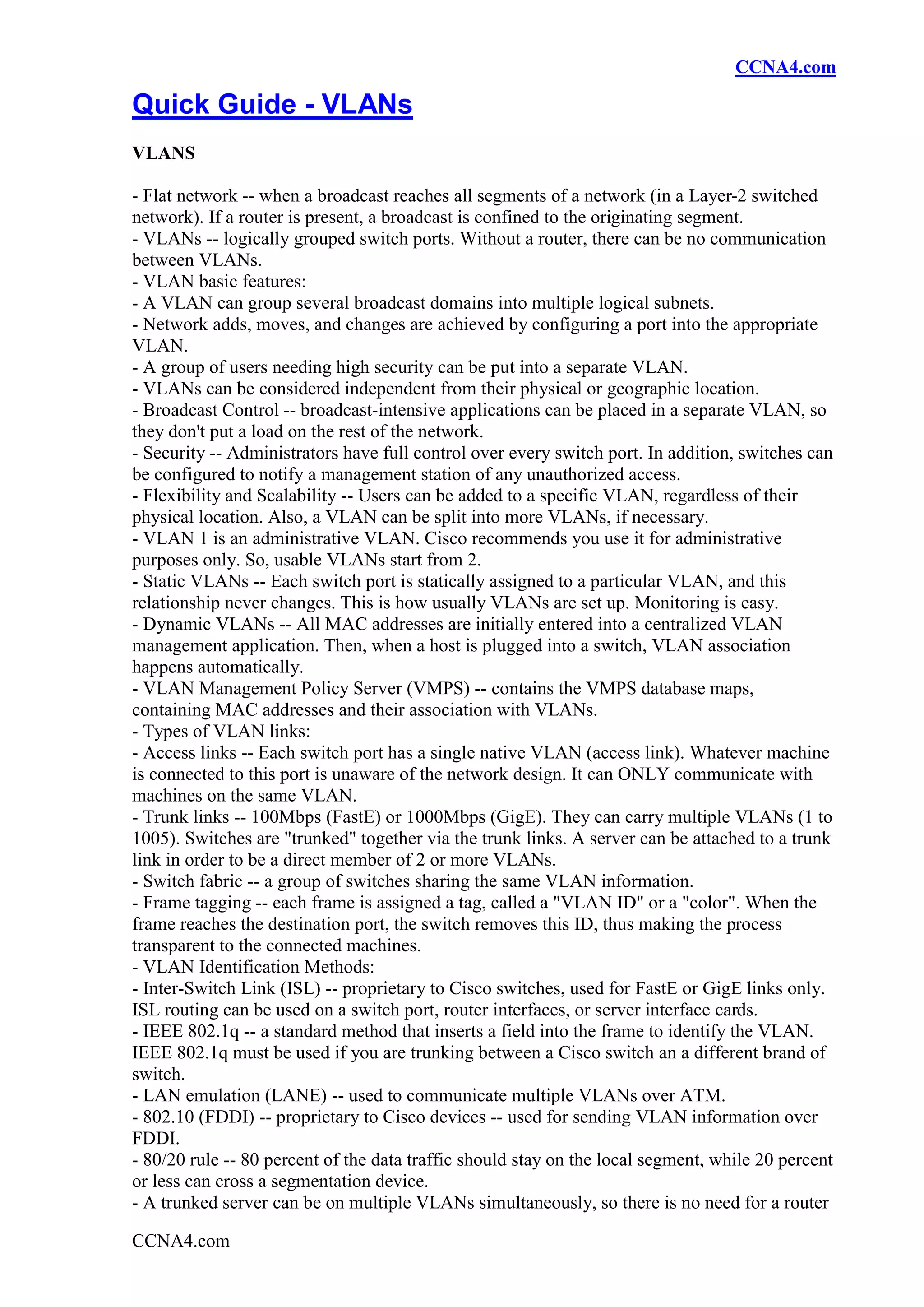 CCNA4.com

Quick Guide - VLANs
VLANS

- Flat network -- when a broadcast reaches all segments of a network (in a Layer-2 switched
network). If a router is present, a broadcast is confined to the originating segment.
- VLANs -- logically grouped switch ports. Without a router, there can be no communication
between VLANs.
- VLAN basic features:
- A VLAN can group several broadcast domains into multiple logical subnets.
- Network adds, moves, and changes are achieved by configuring a port into the appropriate
VLAN.
- A group of users needing high security can be put into a separate VLAN.
- VLANs can be considered independent from their physical or geographic location.
- Broadcast Control -- broadcast-intensive applications can be placed in a separate VLAN, so
they don't put a load on the rest of the network.
- Security -- Administrators have full control over every switch port. In addition, switches can
be configured to notify a management station of any unauthorized access.
- Flexibility and Scalability -- Users can be added to a specific VLAN, regardless of their
physical location. Also, a VLAN can be split into more VLANs, if necessary.
- VLAN 1 is an administrative VLAN. Cisco recommends you use it for administrative
purposes only. So, usable VLANs start from 2.
- Static VLANs -- Each switch port is statically assigned to a particular VLAN, and this
relationship never changes. This is how usually VLANs are set up. Monitoring is easy.
- Dynamic VLANs -- All MAC addresses are initially entered into a centralized VLAN
management application. Then, when a host is plugged into a switch, VLAN association
happens automatically.
- VLAN Management Policy Server (VMPS) -- contains the VMPS database maps,
containing MAC addresses and their association with VLANs.
- Types of VLAN links:
- Access links -- Each switch port has a single native VLAN (access link). Whatever machine
is connected to this port is unaware of the network design. It can ONLY communicate with
machines on the same VLAN.
- Trunk links -- 100Mbps (FastE) or 1000Mbps (GigE). They can carry multiple VLANs (1 to
1005). Switches are "trunked" together via the trunk links. A server can be attached to a trunk
link in order to be a direct member of 2 or more VLANs.
- Switch fabric -- a group of switches sharing the same VLAN information.
- Frame tagging -- each frame is assigned a tag, called a "VLAN ID" or a "color". When the
frame reaches the destination port, the switch removes this ID, thus making the process
transparent to the connected machines.
- VLAN Identification Methods:
- Inter-Switch Link (ISL) -- proprietary to Cisco switches, used for FastE or GigE links only.
ISL routing can be used on a switch port, router interfaces, or server interface cards.
- IEEE 802.1q -- a standard method that inserts a field into the frame to identify the VLAN.
IEEE 802.1q must be used if you are trunking between a Cisco switch an a different brand of
switch.
- LAN emulation (LANE) -- used to communicate multiple VLANs over ATM.
- 802.10 (FDDI) -- proprietary to Cisco devices -- used for sending VLAN information over
FDDI.
- 80/20 rule -- 80 percent of the data traffic should stay on the local segment, while 20 percent
or less can cross a segmentation device.
- A trunked server can be on multiple VLANs simultaneously, so there is no need for a router

CCNA4.com
 