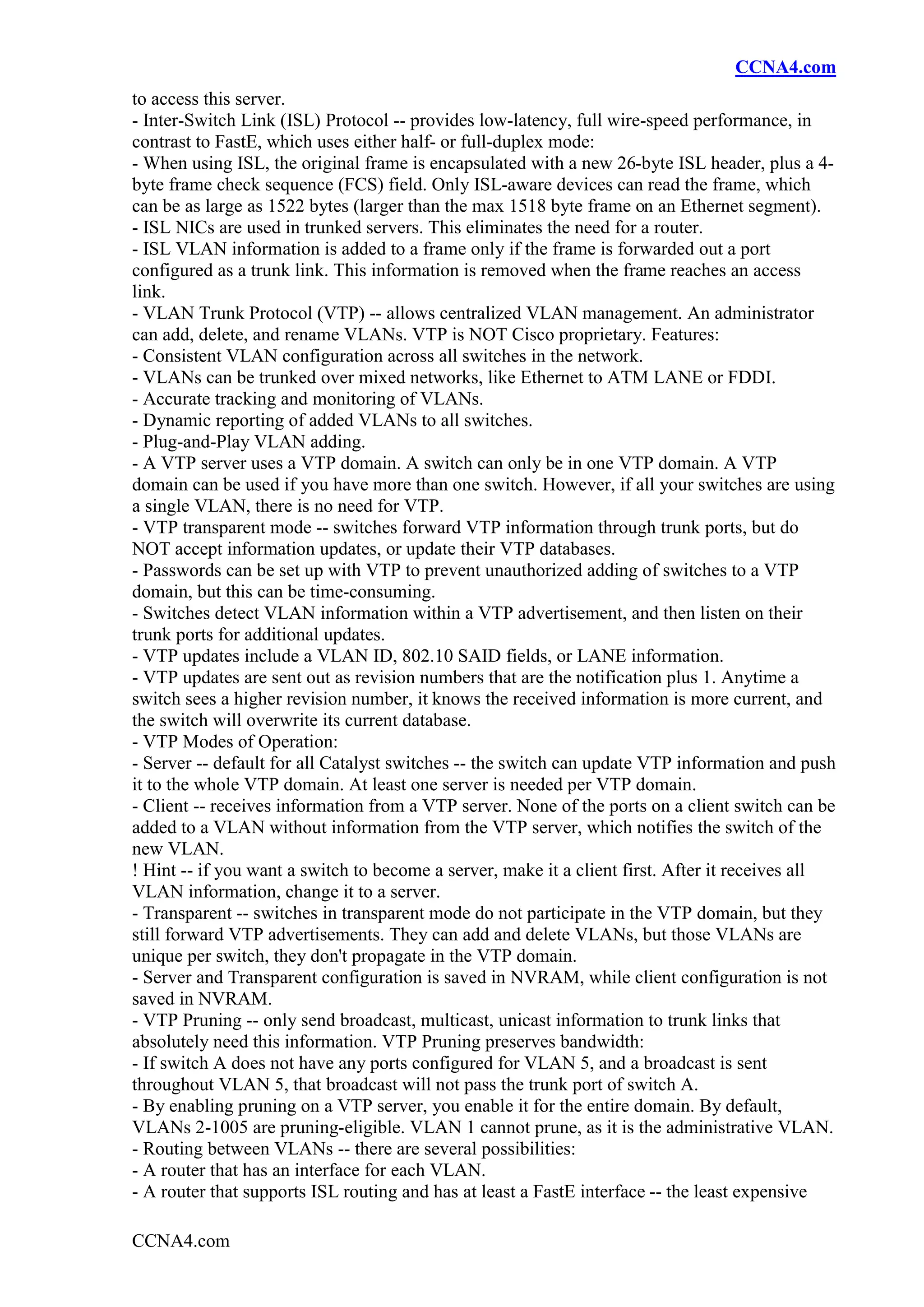 CCNA4.com
to access this server.
- Inter-Switch Link (ISL) Protocol -- provides low-latency, full wire-speed performance, in
contrast to FastE, which uses either half- or full-duplex mode:
- When using ISL, the original frame is encapsulated with a new 26-byte ISL header, plus a 4-
byte frame check sequence (FCS) field. Only ISL-aware devices can read the frame, which
can be as large as 1522 bytes (larger than the max 1518 byte frame on an Ethernet segment).
- ISL NICs are used in trunked servers. This eliminates the need for a router.
- ISL VLAN information is added to a frame only if the frame is forwarded out a port
configured as a trunk link. This information is removed when the frame reaches an access
link.
- VLAN Trunk Protocol (VTP) -- allows centralized VLAN management. An administrator
can add, delete, and rename VLANs. VTP is NOT Cisco proprietary. Features:
- Consistent VLAN configuration across all switches in the network.
- VLANs can be trunked over mixed networks, like Ethernet to ATM LANE or FDDI.
- Accurate tracking and monitoring of VLANs.
- Dynamic reporting of added VLANs to all switches.
- Plug-and-Play VLAN adding.
- A VTP server uses a VTP domain. A switch can only be in one VTP domain. A VTP
domain can be used if you have more than one switch. However, if all your switches are using
a single VLAN, there is no need for VTP.
- VTP transparent mode -- switches forward VTP information through trunk ports, but do
NOT accept information updates, or update their VTP databases.
- Passwords can be set up with VTP to prevent unauthorized adding of switches to a VTP
domain, but this can be time-consuming.
- Switches detect VLAN information within a VTP advertisement, and then listen on their
trunk ports for additional updates.
- VTP updates include a VLAN ID, 802.10 SAID fields, or LANE information.
- VTP updates are sent out as revision numbers that are the notification plus 1. Anytime a
switch sees a higher revision number, it knows the received information is more current, and
the switch will overwrite its current database.
- VTP Modes of Operation:
- Server -- default for all Catalyst switches -- the switch can update VTP information and push
it to the whole VTP domain. At least one server is needed per VTP domain.
- Client -- receives information from a VTP server. None of the ports on a client switch can be
added to a VLAN without information from the VTP server, which notifies the switch of the
new VLAN.
! Hint -- if you want a switch to become a server, make it a client first. After it receives all
VLAN information, change it to a server.
- Transparent -- switches in transparent mode do not participate in the VTP domain, but they
still forward VTP advertisements. They can add and delete VLANs, but those VLANs are
unique per switch, they don't propagate in the VTP domain.
- Server and Transparent configuration is saved in NVRAM, while client configuration is not
saved in NVRAM.
- VTP Pruning -- only send broadcast, multicast, unicast information to trunk links that
absolutely need this information. VTP Pruning preserves bandwidth:
- If switch A does not have any ports configured for VLAN 5, and a broadcast is sent
throughout VLAN 5, that broadcast will not pass the trunk port of switch A.
- By enabling pruning on a VTP server, you enable it for the entire domain. By default,
VLANs 2-1005 are pruning-eligible. VLAN 1 cannot prune, as it is the administrative VLAN.
- Routing between VLANs -- there are several possibilities:
- A router that has an interface for each VLAN.
- A router that supports ISL routing and has at least a FastE interface -- the least expensive

CCNA4.com
 