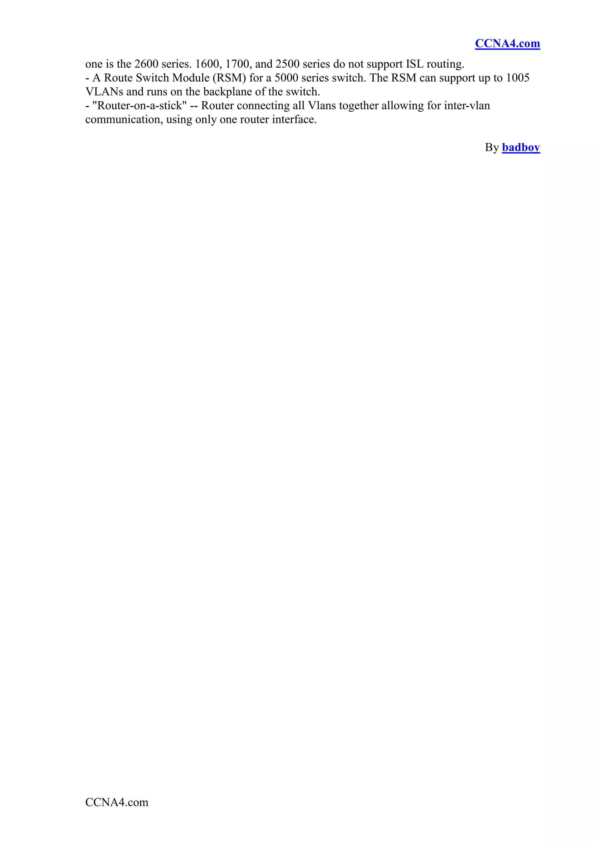 CCNA4.com
one is the 2600 series. 1600, 1700, and 2500 series do not support ISL routing.
- A Route Switch Module (RSM) for a 5000 series switch. The RSM can support up to 1005
VLANs and runs on the backplane of the switch.
- "Router-on-a-stick" -- Router connecting all Vlans together allowing for inter-vlan
communication, using only one router interface.

                                                                             By badboy




CCNA4.com
 