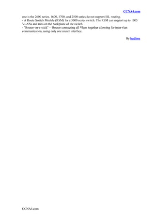 CCNA4.com
one is the 2600 series. 1600, 1700, and 2500 series do not support ISL routing.
- A Route Switch Module (RSM) for a 5000 series switch. The RSM can support up to 1005
VLANs and runs on the backplane of the switch.
- "Router-on-a-stick" -- Router connecting all Vlans together allowing for inter-vlan
communication, using only one router interface.

                                                                             By badboy




CCNA4.com
 