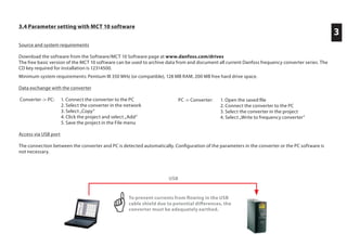 3.4 Parameter setting with MCT 10 software
Source and system requirements
Download the software from the Software/MCT 10 Software page at www.danfoss.com/drives
The free basic version of the MCT 10 software can be used to archive data from and document all current Danfoss frequency converter series. The
CD key required for installation is 12314500.
Minimum system requirements: Pentium III 350 MHz (or compatible), 128 MB RAM, 200 MB free hard drive space.
Data exchange with the converter
Converter -> PC: 1. Connect the converter to the PC
2. Select the converter in the network
3. Select „Copy“
4. Click the project and select „Add“
5. Save the project in the File menu
Access via USB port
The connection between the converter and PC is detected automatically. Configuration of the parameters in the converter or the PC software is
not necessary.
PC -> Converter: 1. Open the saved file
2. Connect the converter to the PC
3. Select the converter in the project
4. Select „Write to frequency converter“
3
USB
To prevent currents from ﬂowing in the USB
cable shield due to potential differences, the
converter must be adequately earthed.
 
