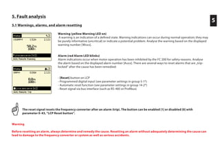 5. Fault analysis
5.1 Warnings, alarms, and alarm resetting
5
Warning (yellow Warning LED on)
A warning is an indication of a defined state. Warning indications can occur during normal operation; they may
be purely informative (uncritical) or indicate a potential problem. Analyse the warning based on the displayed
warning number [Wxxx].
Alarm (red Alarm LED blinks)
Alarm indications occur when motor operation has been inhibited by the FC 200 for safety reasons. Analyse
the alarm based on the displayed alarm number [Axxx]. There are several ways to reset alarms that are „trip-
locked“ after the cause has been remedied:
- [Reset] button on LCP
- Programmed digital input (see parameter settings in group 5-1*)
- Automatic reset function (see parameter settings in group 14-2*)
- Reset signal via bus interface (such as RS-485 or Profibus)
The reset signal resets the frequency converter after an alarm (trip). The button can be enabled [1] or disabled [0] with
parameter 0-43, “LCP Reset button”.
Warning
Before resetting an alarm, always determine and remedy the cause. Resetting an alarm without adequately determining the cause can
lead to damage to the frequency converter or system as well as serious accidents.
 