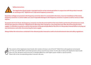 Safety instructions
	 This Application Quick Guide is intended only for use by trained specialists in conjunction with the product manuals
	 for working on VLT® AQUA Drive FC 200 series frequency converters.
Hazardous voltages are present in the frequency converter when it is connected to the mains. Incorrect installation of the motor,
frequency converter or control cables can cause irreparable damage to the frequency converter or system as well as serious or fatal
injuries.
To prevent electrical shock, the frequency converter must be disconnected from the mains before performing all maintenance work.
The DC link capacitors of the VLT® AQUA Drive FC 200 retain their charge for a very long time even after disconnecting the mains
supply. It is therefore essential to wait for the duration of the period specified on the unit or in the product manual before carrying out
any maintenance work after disconnecting the mains supply.
Always follow the instructions contained in the relevant product manuals as well as local and national rules and safety regulations.
The contents of this Application Quick Guide refer mainly to the basic unit of the VLT® AQUA Drive with graphical control panel
(LCP 102) up to 90 kW (400 V) and initial operation with an asynchronous motor. For the sake of clarity, this Application Quick Guide
does not cover all options and accessories or detailed differences with higher-power models or special variants.
Please refer to the corresponding product manual in all cases.
 