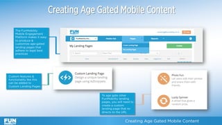 Creating Age Gated Mobile Content
The FunMobility
Mobile Engagement
Platform makes it easy
to produce &
customize age-gated
landing pages that
adhere to legal best
practices
Creating Age Gated Mobile Content	
Custom features &
functionality like this
can be added to
Custom Landing Pages
To age gate other
FunMobility landing
pages, you will need to
create a custom
landing page that re-
directs to the URL
 