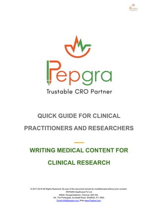 QUICK GUIDE FOR CLINICAL
PRACTITIONERS AND RESEARCHERS
-----
WRITING MEDICAL CONTENT FOR
CLINICAL RESEARCH
© 2017-2018 All Rights Reserved, No part of this document should be modified/used without prior consent
PEPGRA Healthcare Pvt Ltd
INDIA: Nungambakkam, Chennai, 600 034.
UK: The Portergate, Ecclesall Road, Sheffield, S11 8NX.
Email:info@pepgra.com, Web:www.Pepgra.com.
 