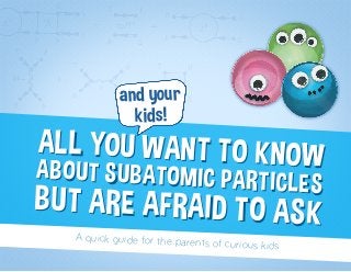 ALL YOU WANT TO KNOWABOUT SUBATOMIC PARTICLES
BUT ARE AFRAID TO ASK
ALL YOU WANT TO KNOWABOUT SUBATOMIC PARTICLES
BUT ARE AFRAID TO ASK
and your
kids!
A quick guide for the parents of curious kids
 