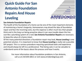 Quick Guide For San
Antonio Foundation
Repairs And House
Leveling
San Antonio Foundation Repairs
The health of the foundation of a home can be one of the most important elements
of maintaining a home’s longevity. Homeowners may dread the idea of foundation
repair and fear the incoming costs, but the expense is often much less than people
think and in the long run being proactive about it can save trouble down the line.
Just like a plumbing system of a roof, San Antonio Foundation Repairs are necessary
to keep the value of a home intact.
Of the many potential directions a foundation repair may lead, House Leveling is one
potential solution. It is important to know that House Leveling is really not a possible
DIY project. This is a serious procedure requiring specialized tools and experience
and should always be left to a professional. That being said, it can be valuable to
understand some of the basics about the process and how it works.
For more information about foundation problems in San Antonio,
call us at 210-645-6811 or visit www.arredondogroup.com
 