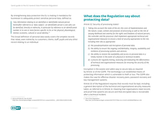 Quick guide to the EU General Data Protection Regulation	 - 02 -
By strengthening data protection the EU is making it mandatory for
businesses to adequately protect sensitive personal data, defined as:
“any information relating to an identified or identifiable natural person
hereinafter referred to as ‘data subject’; an identifiable person is one who can
be identified, directly or indirectly, in particular by reference to an identification
number or to one or more factors specific to his or her physical, physiological,
mental, economic, cultural or social identity;”2
This broad definition of personal data easily covers the simplest records
that relate, even indirectly, to customers, clients, staff, pupils and any other
record relating to an individual.
2	REGULATION (EC) No 45/2001:
http://eur-lex.europa.eu/legal-content/EN/TXT/?uri=uriserv%3AOJ.L_.2001.008.01.0001.01.ENG
What does the Regulation say about
protecting data?
Article 32, Security of processing states3
:
1.	Taking into account the state of the art, the costs of implementation and
the nature, scope, context and purposes of processing as well as the risk of
varying likelihood and severity for the rights and freedoms of natural persons,
the controller and the processor shall implement appropriate technical and
organisational measures to ensure a level of security appropriate to the risk,
including inter alia as appropriate:
a)	 the pseudonymisation and encryption of personal data;
b)	 the ability to ensure the ongoing confidentiality, integrity, availability and
resilience of processing systems and services;
c)	 the ability to restore the availability and access to personal data in a
timely manner in the event of a physical or technical incident;
d)	 a process for regularly testing, assessing and evaluating the effectiveness
of technical and organisational measures for ensuring the security of the
processing.
Encryption is the easiest and safest way to secure data as required
by Article 32 of the GDPR. The technology is an established means of
protecting information which is vulnerable to theft or loss. The GDPR also
makes the case for effective disaster recovery plans, password recovery and
key management systems.
Article 30 of the Regulation3 requires that records must be kept, including
a general description of the technical and organizational security measures
taken, as referred to in Article 32, meaning that organisations need records
and proof that systems are secure and that encrypted data is recoverable
after a technical incident.
3	Text of the Regulation:
http://eur-lex.europa.eu/legal-content/EN/TXT/HTML/?uri=CELEX:32016R0679from=EN
 