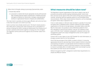 Quick guide to the EU General Data Protection Regulation	 - 04 -
Where Article 5,Principles relating to processing of personal data, states:
1.	Personal data shall be:
f)	 processed in a manner that ensures appropriate security of the personal
data, including protection against unauthorised or unlawful processing
and against accidental loss, destruction or damage, using appropriate
technical or organisational measures (‘integrity and confidentiality’).
This clear intent to penalise and discourage offenders will come into force
in less than two years so it’s time to act now.
Some countries have already started work; The Dutch senate passed a
bill in May 2015 to amend their Data Protection Act in anticipation of
and pre-empting the GDPR, moving the Netherlands from having one of
Europe’s weakest enforcement regimes to having one of its strongest.
The regulation will be enforced throughout all 28 member states from
May 2018.
What measures should be taken now?
The Regulation requires organisations of all sizes to adopt a new set of
processes and policies aimed at giving Individuals greater control over
their personal records. Much of this will involve writing new processes and
manuals, retraining staff and updating systems to accommodate these
new procedures. Other steps involve practical measures, such as employing
encryption where data is exposed to risk.
A lost or stolen laptop or USB stick need not lead to a penalty if it has been
encrypted with a validated product. DESlock software has been helping
organisations of all sizes to encrypt laptops, removable media, email and
files for many years. Our products cover all Windows platforms from
XP to Windows 10 and iOS from Version 7 and up. Our software is built
upon a FIPS 140-2 level 1 validated cryptographic subsystem and our key
management system and unique management server are the subject of
worldwide patents.
Contact ESET in your region or your ESET Reseller for more information, to
arrange a product demo or for trial software.
One of the key principles of the GDPR, as stated in Article 5, is ensuring
appropriate security for personal data. And as stated in Article 32, Security
of processing, encryption is an appropriate technical measure to achieve
this. Where encryption is used as a technical measure it must be possible
to restore it promptly after an incident and records must be kept to prove
that systems are both secure and recoverable.
DESlock Encryption by ESET is designed to tackle these requirements in a
simple and effective manner.
 