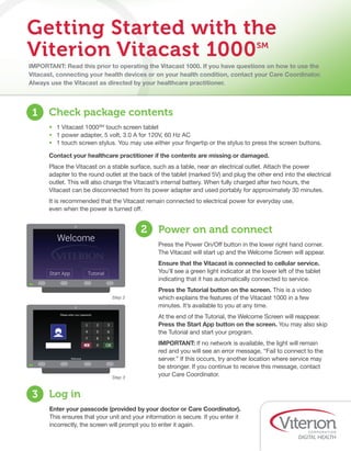 IMPORTANT: Read this prior to operating the Vitacast 1000. If you have questions on how to use the
Vitacast, connecting your health devices or on your health condition, contact your Care Coordinator.
Always use the Vitacast as directed by your healthcare practitioner.
Getting Started with the
Viterion Vitacast 1000SM
•	 1 Vitacast 1000SM
touch screen tablet
•	 1 power adapter, 5 volt, 3.0 A for 120V, 60 Hz AC
•	 1 touch screen stylus. You may use either your fingertip or the stylus to press the screen buttons.
Contact your healthcare practitioner if the contents are missing or damaged.
Place the Vitacast on a stable surface, such as a table, near an electrical outlet. Attach the power
adapter to the round outlet at the back of the tablet (marked 5V) and plug the other end into the electrical
outlet. This will also charge the Vitacast’s internal battery. When fully charged after two hours, the
Vitacast can be disconnected from its power adapter and used portably for approximately 30 minutes.
It is recommended that the Vitacast remain connected to electrical power for everyday use, 	
even when the power is turned off.
1 Check package contents
Press the Power On/Off button in the lower right hand corner.
The Vitacast will start up and the Welcome Screen will appear.
Ensure that the Vitacast is connected to cellular service.
You’ll see a green light indicator at the lower left of the tablet
indicating that it has automatically connected to service.
Press the Tutorial button on the screen. This is a video
which explains the features of the Vitacast 1000 in a few
minutes. It’s available to you at any time.
At the end of the Tutorial, the Welcome Screen will reappear.
Press the Start App button on the screen. You may also skip
the Tutorial and start your program.
IMPORTANT: If no network is available, the light will remain
red and you will see an error message, “Fail to connect to the
server.” If this occurs, try another location where service may
be stronger. If you continue to receive this message, contact
your Care Coordinator.
2 Power on and connect
Enter your passcode (provided by your doctor or Care Coordinator).
This ensures that your unit and your information is secure. If you enter it
incorrectly, the screen will prompt you to enter it again.
3 Log in
Step 2
Step 3
 