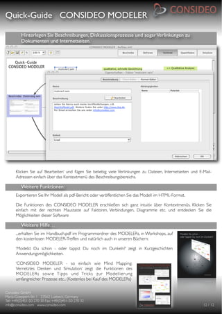 Quick-Guide CONSIDEO MODELER

                                                     

          Hinterlegen Sie Beschreibungen, Diskussionsprozesse und sogar Verlinkungen zu
          Dokumenten und Internetseiten.




      Klicken Sie auf ‘Bearbeiten’ und fügen Sie beliebig viele Verlinkungen zu Dateien, Internetseiten und E-Mail-
      Adressen einfach über das Kontextmenü des Beschreibungsbereichs.

          Weitere Funktionen:
      Exportieren Sie Ihr Modell als pdf-Bericht oder veröffentlichen Sie das Modell im HTML-Format.

      Die Funktionen des CONSIDEO MODELER erschließen sich ganz intuitiv über Kontextmenüs. Klicken Sie
      einfach mit der rechten Maustaste auf Faktoren, Verbindungen, Diagramme etc. und entdecken Sie die
      Möglichkeiten dieser Software

          Weitere Hilfe…
      ...erhalten Sie im Handbuch.pdf im Programmordner des MODELERs, in Workshops, auf
      den kostenlosen MODELER-Treffen und natürlich auch in unseren Büchern:

      ‘Modelst Du schon - oder tappst Du noch im Dunkeln?’ zeigt in Kurzgeschichten
      Anwendungsmöglichkeiten.

      ‘CONSIDEO MODELER - so einfach wie Mind Mapping:
      Vernetztes Denken und Simulation’ zeigt die Funktionen des
      MODELERs sowie Tipps und Tricks zur Modellier ung
      umfangreicher Prozesse etc.. (Kostenlos bei Kauf des MODELERs)


Consideo GmbH
                                        
Maria-Goeppert-Str. 1 23562 Luebeck, Germany
         
Tel.: +49(0)451-50 270 30 Fax: +49(0)451-50 270 32
   
info@consideo.com www.consideo.com
                   
                                         
      
      12 / 12
 