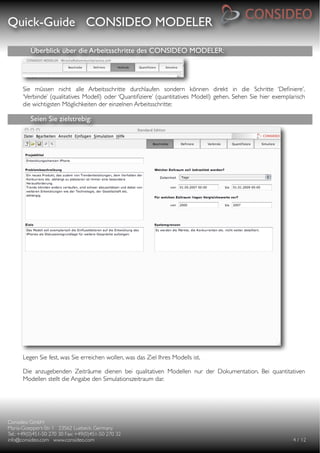 Quick-Guide CONSIDEO MODELER

                                                     

          Überblick über die Arbeitsschritte des CONSIDEO MODELER:




      Sie müssen nicht alle Arbeitsschritte durchlaufen sondern können direkt in die Schritte ‘Deﬁniere’,
      ‘Verbinde’ (qualitatives Modell) oder ‘Quantiﬁziere’ (quantitatives Modell) gehen. Sehen Sie hier exemplarisch
      die wichtigsten Möglichkeiten der einzelnen Arbeitsschritte:

          Seien Sie zielstrebig:




      Legen Sie fest, was Sie erreichen wollen, was das Ziel Ihres Modells ist.

      Die anzugebenden Zeiträume dienen bei qualitativen Modellen nur der Dokumentation. Bei quantitativen
      Modellen stellt die Angabe den Simulationszeitraum dar.




Consideo GmbH
                                        
Maria-Goeppert-Str. 1 23562 Luebeck, Germany
         
Tel.: +49(0)451-50 270 30 Fax: +49(0)451-50 270 32
   
info@consideo.com www.consideo.com
                   
                                         
       
      4 / 12
 