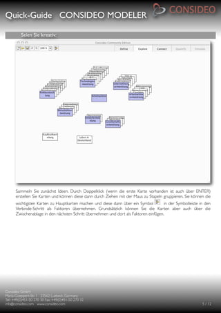 Quick-Guide CONSIDEO MODELER

                                                     

          Seien Sie kreativ:




      Sammeln Sie zunächst Ideen. Durch Doppelklick (wenn die erste Karte vorhanden ist auch über ENTER)
      erstellen Sie Karten und können diese dann durch Ziehen mit der Maus zu Stapeln gruppieren. Sie können die
      wichtigsten Karten zu Hauptkarten machen und diese dann über ein Symbol          in der Symbolleiste in den
      Verbinde-Schritt als Faktoren übernehmen. Grundsätzlich können Sie die Karten aber auch über die
      Zwischenablage in den nächsten Schritt übernehmen und dort als Faktoren einfügen.




Consideo GmbH
                                        
Maria-Goeppert-Str. 1 23562 Luebeck, Germany
         
Tel.: +49(0)451-50 270 30 Fax: +49(0)451-50 270 32
   
info@consideo.com www.consideo.com
                   
                                       
      
      5 / 12
 