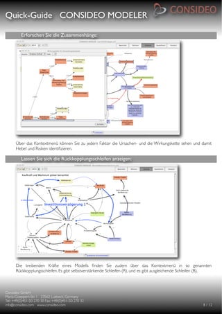 Quick-Guide CONSIDEO MODELER

                                                     

          Erforschen Sie die Zusammenhänge:




      Über das Kontextmenü können Sie zu jedem Faktor die Ursachen- und die Wirkungskette sehen und damit
      Hebel und Risiken identiﬁzieren.

          Lassen Sie sich die Rückkopplungsschleifen anzeigen:




      Die treibenden Kräfte eines Modells ﬁnden Sie zudem über das Kontextmenü in so genannten
      Rückkopplungsschleifen. Es gibt selbstverstärkende Schleifen (R), und es gibt ausgleichende Schleifen (B).



Consideo GmbH
                                        
Maria-Goeppert-Str. 1 23562 Luebeck, Germany
         
Tel.: +49(0)451-50 270 30 Fax: +49(0)451-50 270 32
   
info@consideo.com www.consideo.com
                   
                                      
      
      8 / 12
 