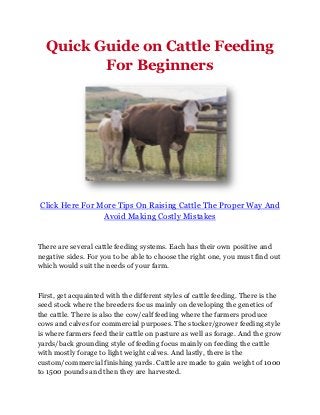 Quick Guide on Cattle Feeding
         For Beginners




Click Here For More Tips On Raising Cattle The Proper Way And
                Avoid Making Costly Mistakes


There are several cattle feeding systems. Each has their own positive and
negative sides. For you to be able to choose the right one, you must find out
which would suit the needs of your farm.



First, get acquainted with the different styles of cattle feeding. There is the
seed stock where the breeders focus mainly on developing the genetics of
the cattle. There is also the cow/calf feeding where the farmers produce
cows and calves for commercial purposes. The stocker/grower feeding style
is where farmers feed their cattle on pasture as well as forage. And the grow
yards/back grounding style of feeding focus mainly on feeding the cattle
with mostly forage to light weight calves. And lastly, there is the
custom/commercial finishing yards. Cattle are made to gain weight of 1000
to 1500 pounds and then they are harvested.
 