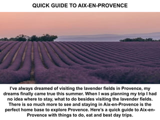QUICK GUIDE TO AIX-EN-PROVENCE
I’ve always dreamed of visiting the lavender fields in Provence, my
dreams finally came true this summer. When I was planning my trip I had
no idea where to stay, what to do besides visiting the lavender fields.
There is so much more to see and staying in Aix-en-Provence is the
perfect home base to explore Provence. Here’s a quick guide to Aix-en-
Provence with things to do, eat and best day trips.
 