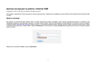 Краткая инструкция по работе с Asterisk VQM
Copyright (c) 2011 by Sevana Oy, Finland. All rights reserved.
Этот документ представляет собой упрощенное описание функционала и графического интерфейса системы Asterisk Voice Quality Monitoring (Asterisk VQM
0.2-beta)

Вход в систему

Как правило мы распространяем Asterisk VQM как образ виртуальной машины VirtualBox. После запуска виртуальной машины в VirtualBox, Вам
необходимо дождаться, пока закончится загрузка, и система готова к работе. Запустите веб браузер (система работает в Firefox или Chrome) и введите
следующий адрес: http://192.168.0.107/vqm/ Следует отметить, что виртуальная машина может назначить другой IP адрес, который Вы может узнать, войдя
в систему как администратор с именем root и паролем asteriskvqm, а затем запустить команду ifconfig. Ваш браузер должен сразу же отобразить форму
входа в систему:




Введите имя пользователя admin и пароль asteriskvqm




                                                                        1
 