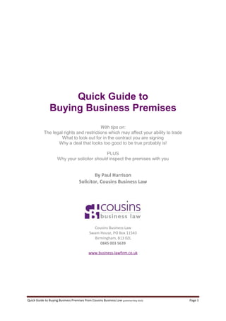 Quick Guide to
                Buying Business Premises
                                          With tips on:
            The legal rights and restrictions which may affect your ability to trade
                     What to look out for in the contract you are signing
                   Why a deal that looks too good to be true probably is!

                                               PLUS
                      Why your solicitor should inspect the premises with you


                                              By Paul Harrison
                                      Solicitor, Cousins Business Law




                                                Cousins Business Law
                                              Swam House, PO Box 11543
                                                Birmingham, B13 0ZL
                                                   0845 003 5639

                                             www.business-lawfirm.co.uk




Quick Guide to Buying Business Premises from Cousins Business Law (published May 2010)   Page 1
 