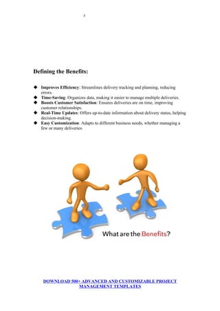 3
Defining the Benefits:
 Improves Efficiency: Streamlines delivery tracking and planning, reducing
errors.
 Time-Saving: Organizes data, making it easier to manage multiple deliveries.
 Boosts Customer Satisfaction: Ensures deliveries are on time, improving
customer relationships.
 Real-Time Updates: Offers up-to-date information about delivery status, helping
decision-making.
 Easy Customization: Adapts to different business needs, whether managing a
few or many deliveries.
DOWNLOAD 500+ ADVANCED AND CUSTOMIZABLE PROJECT
MANAGEMENT TEMPLATES
 