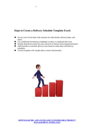 4
Steps to Create a Delivery Schedule Template Excel:
 Set up a new Excel sheet with columns for order details, delivery dates, and
status.
 Use conditional formatting to highlight overdue or completed deliveries.
 Include drop-down menus for easy selection of statuses and assigned personnel.
 Add formulas to calculate delivery time based on order dates and delivery
schedules.
 Test the template with sample data to ensure functionality.
DOWNLOAD 500+ ADVANCED AND CUSTOMIZABLE PROJECT
MANAGEMENT TEMPLATES
 